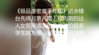 《极品泄密魔手外购》近水楼台先得月第八期！校内厕拍达人女厕高清固定机位偸拍超多学生妹方便，看脸看逼相当刺激