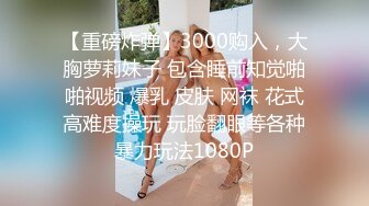 【重磅炸弹】3000购入，大胸萝莉妹子 包含睡前知觉啪啪视频 爆乳 皮肤 网袜 花式高难度操玩 玩脸翻眼等各种暴力玩法1080P