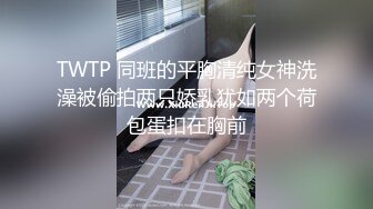 TWTP 同班的平胸清纯女神洗澡被偷拍两只娇乳犹如两个荷包蛋扣在胸前