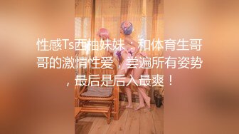 性感Ts西柚妹妹：和体育生哥哥的激情性爱，尝遍所有姿势，最后是后入最爽！