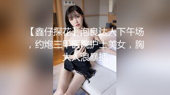 【鑫仔探花】泡良达人下午场，约炮三甲医院护士美女，胸大人浪暴插