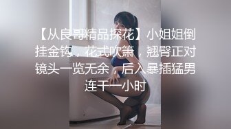 【从良哥精品探花】小姐姐倒挂金钩，花式吹箫，翘臀正对镜头一览无余，后入暴插猛男连干一小时