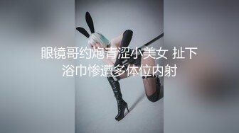 眼镜哥约炮青涩小美女 扯下浴巾惨遭多体位内射