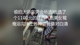 偷拍大师东莞会所选妃,选了个1100元的江西气质美女鸳鸯浴完床上各种姿势草对白清晰