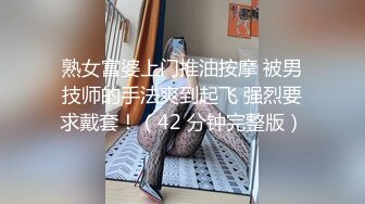 熟女富婆上门推油按摩 被男技师的手法爽到起飞 强烈要求戴套！（42 分钟完整版）