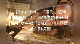 【Stripchat】“哥哥，这样插好爽哦！”长得像萧亚轩的美乳女主播「bala」一字马揉奶自慰裸聊