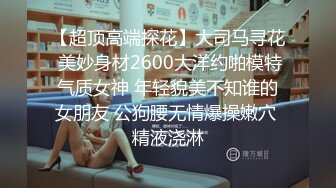 【超顶高端探花】大司马寻花 美妙身材2600大洋约啪模特气质女神 年轻貌美不知谁的女朋友 公狗腰无情爆操嫩穴 精液浇淋