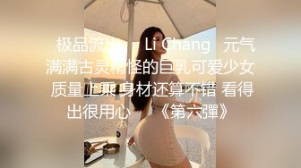 ⭐极品流出⭐☸Li Chang☸元气满满古灵精怪的巨乳可爱少女 质量上乘 身材还算不错 看得出很用心▶▶《第六彈》