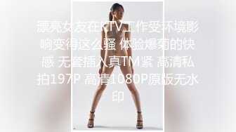 漂亮女友在KTV工作受环境影响变得这么骚 体验爆菊的快感 无套插入真TM紧 高清私拍197P 高清1080P原版无水印