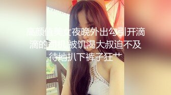 高颜值美女夜晚外出勾引开滴滴的司机,被饥渴大叔迫不及待地扒下裤子狂艹