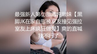 最强新人第②部清纯嫩妹【黑脚JK在家自慰被室友撞见强拉室友上床疯狂做爱】爽的直喊我不行了