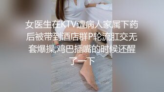 女医生在KTV遭病人家属下药后被带到酒店群P轮流肛交无套爆操,鸡巴插嘴的时候还醒了一下