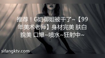 推荐！G奶御姐被干了~【99年美术老师】身材完美 肤白貌美 口爆~喷水~狂射中~