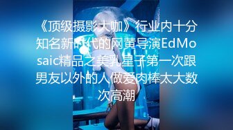 《顶级摄影大咖》行业内十分知名新时代的网黄导演EdMosaic精品之美乳星子第一次跟男友以外的人做爱肉棒太大数次高潮