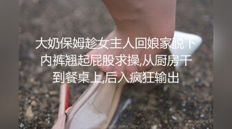 大奶保姆趁女主人回娘家脱下内裤翘起屁股求操,从厨房干到餐桌上,后入疯狂输出