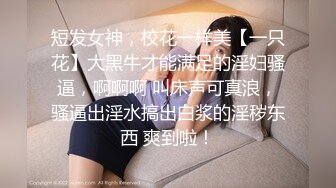 短发女神，校花一样美【一只花】大黑牛才能满足的淫妇骚逼，啊啊啊 叫床声可真浪，骚逼出淫水搞出白浆的淫秽东西 爽到啦！