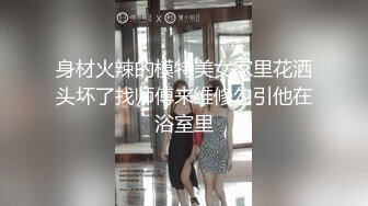 身材火辣的模特美女家里花洒头坏了找师傅来维修勾引他在浴室里