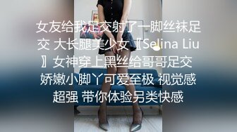 女友给我足交射了一脚丝袜足交 大长腿美少女〖Selina Liu〗女神穿上黑丝给哥哥足交 娇嫩小脚丫可爱至极 视觉感超强 带你体验另类快感