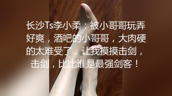 长沙Ts李小柔：被小哥哥玩弄好爽，酒吧的小哥哥，大肉硬的太难受了，让我摸摸击剑，击剑，比比谁是最强剑客！