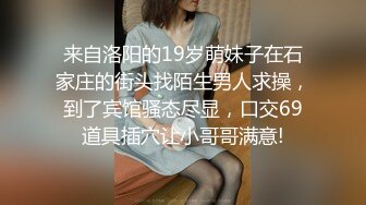 来自洛阳的19岁萌妹子在石家庄的街头找陌生男人求操，到了宾馆骚态尽显，口交69道具插穴让小哥哥满意!