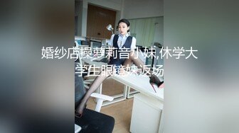 婚纱店操萝莉音小妹,休学大学生眼镜妹返场