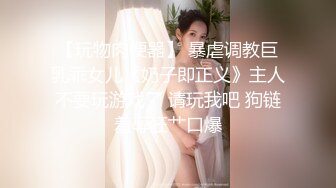 【玩物肉便器】 暴虐调教巨乳乖女儿《奶子即正义》主人不要玩游戏了 请玩我吧 狗链羞辱狂艹口爆