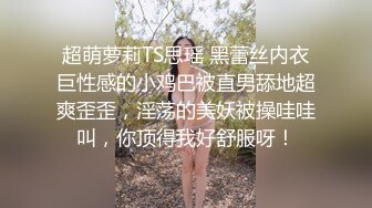 超萌萝莉TS思瑶 黑蕾丝内衣巨性感的小鸡巴被直男舔地超爽歪歪，淫荡的美妖被操哇哇叫，你顶得我好舒服呀！