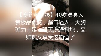 【专约老阿姨】40岁漂亮人妻极品大胸，骚气逼人，大胸弹力十足，聊天洗澡打炮，又赚钱又享受这趟值了