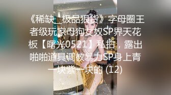 《稀缺__极品狠货》字母圈王者级玩家母狗女奴SP界天花板【曙光0521】私拍，露出啪啪道具调教暴力SP身上青一块紫一块的 (12)