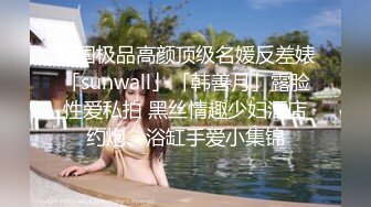 韩国极品高颜顶级名媛反差婊「sunwall」「韩善月」露脸性爱私拍 黑丝情趣少妇酒店约炮、浴缸手爱小集锦