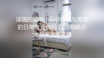 淫骚的湖南小模特陈茹与男友的日常做爱自拍 口活细腻小穴湿滑很是诱惑