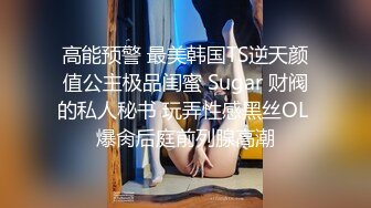 高能预警 最美韩国TS逆天颜值公主极品闺蜜 Sugar 财阀的私人秘书 玩弄性感黑丝OL 爆肏后庭前列腺高潮