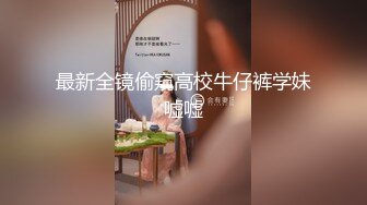 最新全镜偷窥高校牛仔裤学妹嘘嘘