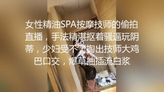 女性精油SPA按摩技师的偷拍直播，手法精湛抠着骚逼玩阴蒂，少妇受不了掏出技师大鸡巴口交，爆草抽插流白浆