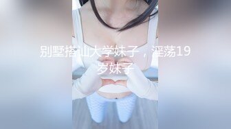 别墅搭讪大学妹子，淫荡19岁妹子