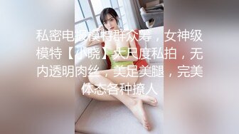 私密电报模特群众筹，女神级模特【小晓】大尺度私拍，无内透明肉丝，美足美腿，完美体态各种撩人