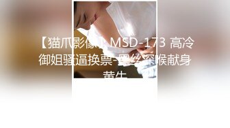 【猫爪影像】MSD-173 高冷御姐骚逼换票-黑丝深喉献身黄牛