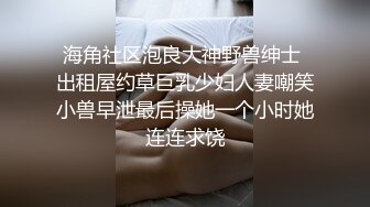 海角社区泡良大神野兽绅士 出租屋约草巨乳少妇人妻嘲笑小兽早泄最后操她一个小时她连连求饶