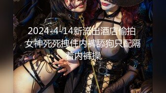 2024-4-14新流出酒店偷拍 女神死死拽住内裤舔狗只配隔着内裤操