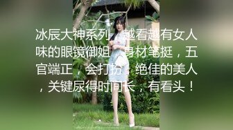 冰辰大神系列，越看越有女人味的眼镜御姐，身材笔挺，五官端正，会打扮，绝佳的美人，关键尿得时间长，有看头！