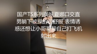 国产TS系列美妖夏娜口交直男躺下被操的很舒服 表情诱惑还想让小哥哥帮自己打飞机射出来