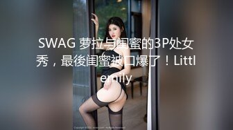 SWAG 萝拉与闺蜜的3P处女秀，最後闺蜜被口爆了！Littlemily