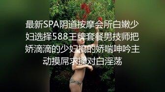 最新SPA阴道按摩会所白嫩少妇选择588王牌套餐男技师把娇滴滴的少妇搞的娇喘呻吟主动摸屌求操对白淫荡