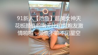 91新人【池鱼】超美女神天花板颜值粉嫩无比和男炮友激情啪啪，颜值不输不见星空