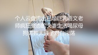 个人云盘流出已婚巨乳语文老师疯狂变态的夫妻生活喝尿母狗调教太骚了对白淫荡