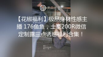 【花椒福利】极品身材性感主播 176鱼鱼，土豪200R微信定制露三点诱惑福利合集！