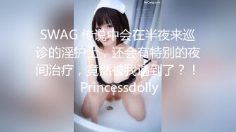 SWAG 传说中会在半夜来巡诊的淫护士，还会有特别的夜间治疗，竟然被我遇到了？！ Princessdolly