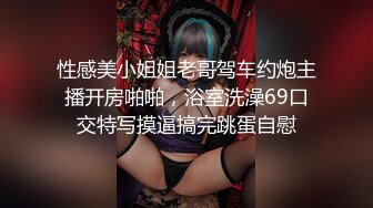 性感美小姐姐老哥驾车约炮主播开房啪啪，浴室洗澡69口交特写摸逼搞完跳蛋自慰