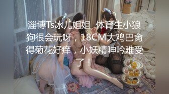 淄博Ts冰儿姐姐  体育生小狼狗很会玩呀，18CM大鸡巴肏得菊花好痒，小妖精呻吟难受了！