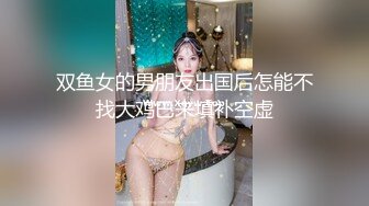 双鱼女的男朋友出国后怎能不找大鸡巴来填补空虚